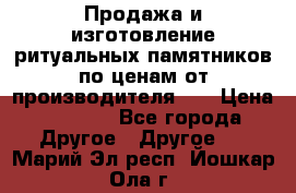 Продажа и изготовление ритуальных памятников по ценам от производителя!!! › Цена ­ 5 000 - Все города Другое » Другое   . Марий Эл респ.,Йошкар-Ола г.